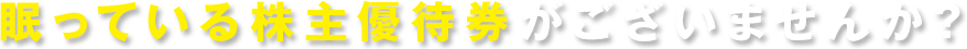 眠っている株主優待券がございませんか？