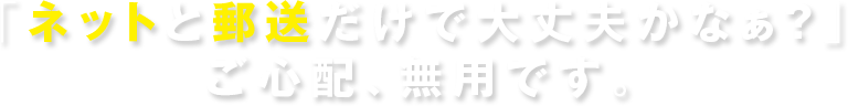 「ネットと郵送だけで大丈夫かなぁ？」ご心配、無用です。